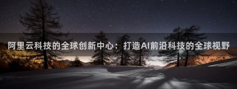 南宫大舞台官网入口：阿里云科技的全球创新中心：打造AI前沿科技的全球视野